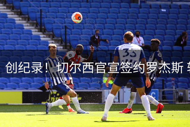创纪录！切尔西官宣签约罗杰斯 转会费1.17亿镑