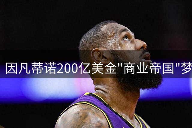 因凡蒂诺200亿美金"商业帝国"梦碎 四面楚歌黯然收场