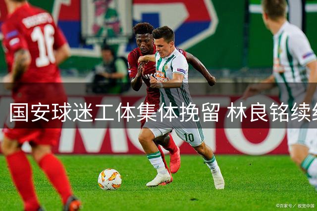 国安球迷工体集体挽留 林良铭续约谈判仍陷僵局