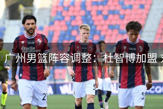 广州男篮阵容调整：杜智博加盟 刘文科完成签约