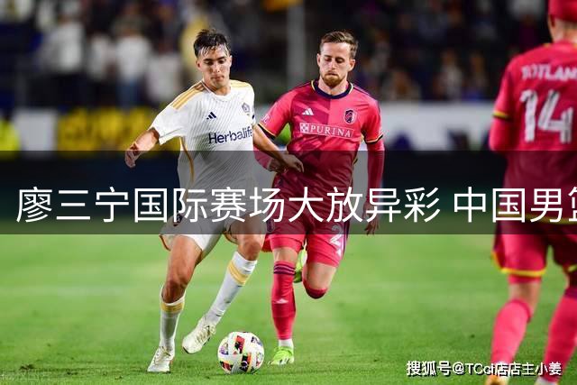 廖三宁国际赛场大放异彩 中国男篮新锐后卫展现核心潜质