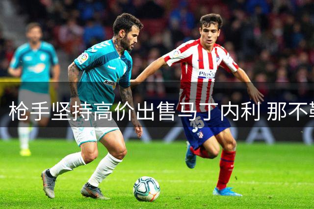 枪手坚持高价出售马丁内利 那不勒斯引援热苏斯遇阻
