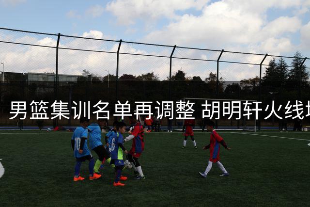男篮集训名单再调整 胡明轩火线增援备战西亚赛事