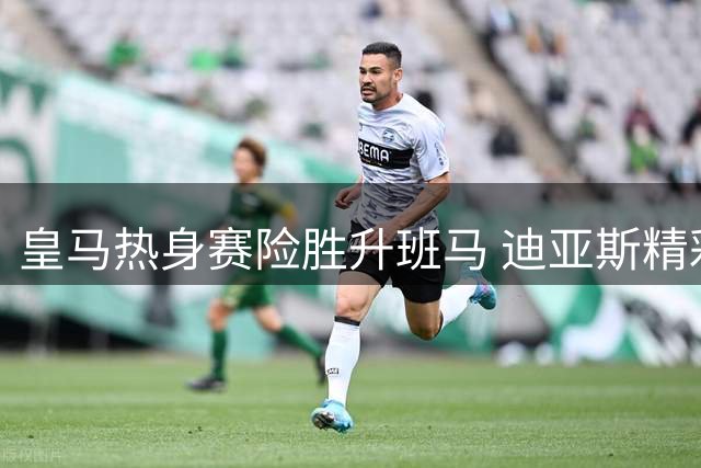 皇马热身赛险胜升班马 迪亚斯精彩单刀成亮点
