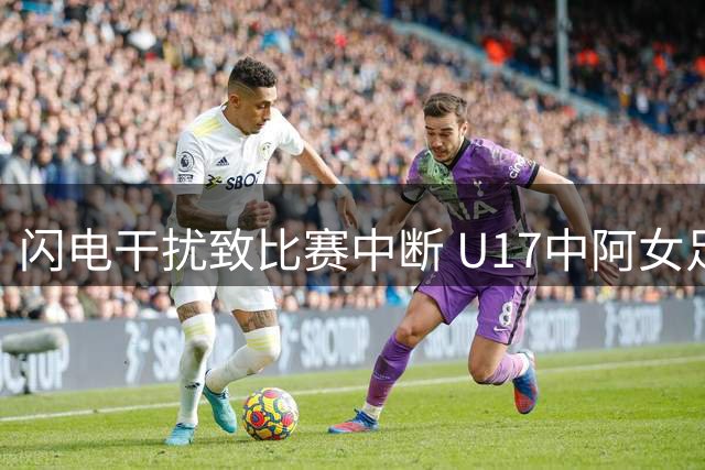 闪电干扰致比赛中断 U17中阿女足半决赛被迫取消