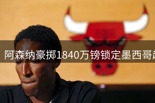 阿森纳豪掷1840万镑锁定墨西哥超新星 17岁天才中场引豪门竞逐