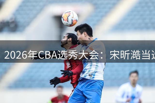 2026年CBA选秀大会：宋昕澔当选“状元”
